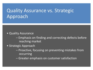 Quality Assurance vs. Strategic
Approach
• Quality Assurance
– Emphasis on finding and correcting defects before
reaching market
• Strategic Approach
– Proactive, focusing on preventing mistakes from
occurring
– Greater emphasis on customer satisfaction
 