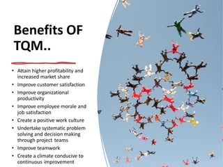 Benefits OF
TQM..
• Attain higher profitability and
increased market share
• Improve customer satisfaction
• Improve organizational
productivity
• Improve employee morale and
job satisfaction
• Create a positive work culture
• Undertake systematic problem
solving and decision making
through project teams
• Improve teamwork
• Create a climate conducive to
continuous improvement
 