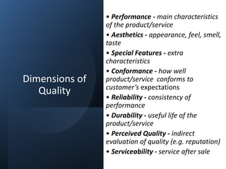Dimensions of
Quality
• Performance - main characteristics
of the product/service
• Aesthetics - appearance, feel, smell,
taste
• Special Features - extra
characteristics
• Conformance - how well
product/service conforms to
customer’s expectations
• Reliability - consistency of
performance
• Durability - useful life of the
product/service
• Perceived Quality - indirect
evaluation of quality (e.g. reputation)
• Serviceability - service after sale
 