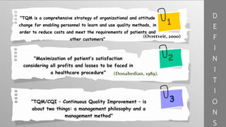 "TQM is a comprehensive strategy of organizational and attitude
change for enabling personnel to learn and use quality methods, in
order to reduce costs and meet the requirements of patients and
other customers"
"Maximization of patient’s satisfaction
considering all profits and losses to be faced in
a healthcare procedure"
"TQM/CQI – Continuous Quality Improvement – is
about two things: a management philosophy and a
management method"
(Donabedian, 1989).
D
E
F
I
N
I
T
I
O
N
S
(Ovretveit, 2000)
 