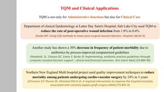 TQM and Clinical Applications
TQM is not only for Administrative functions but also for Clinical Care
Department of clinical Epidemiology at Latter Day Saint's Hospital, Salt Lake City used TQM to
reduce the rate of post-operative wound infection from 1.8% to 0.4%
(Koska MT. Using CQI methods to lower post surgical wound infection. Hospital ;66:62-4)
Northern New England Multi hospital project used quality improvement techniques to reduce
mortality among patients undergoing cardio-vascular surgery by 24% in 3 years
(O'Connor GT. Plunne SK. Olmsteal EM et al. A regional intervention to improve the hospital mortality
associated with coronary bypass graft surgery JAMA;275:841-6)
Another study has shown a 30% decrease in frequency of patient morbidity due to
antibiotics by process-improved computerised guidelines
(Pestatnik, SL. Classen DC. Evans S. Burke JP. Implementing. antibiotic practice guidelines through
computer assisted decision support : clinical and financial outcomes. Ann Intem Med;124:884-90)
 