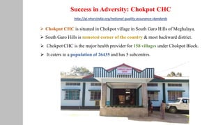 Success in Adversity: Chokpot CHC
 Chokpot CHC is situated in Chokpot village in South Garo Hills of Meghalaya.
 South Garo Hills is remotest corner of the country & most backward district.
 Chokpot CHC is the major health provider for 158 villages under Chokpot Block.
 It caters to a population of 26435 and has 5 subcentres.
http://qi.nhsrcindia.org/national-quality-assurance-standards
 