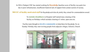 In 2016, Chokpot CHC has started working for Kayakalp, baseline score of facility was quite low
due to poor infrastructure, insufficient funds & lack of support from certain section of society.
To sustain cleanliness in Hospital staff started mass cleaning of the
facility on Holidays which includes cleaning of toilets, open area etc.
MO I/C of facility motivated staff for Kayakalp activities & jointly they aimed for commendation award.
Facility team thought to involve community to help them for Kayakalp. So on
Sunday/ Holiday they start inviting people from adjacent villages, Schools, Church
 