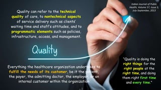 Everything the healthcare organization undertakes to
fulfill the needs of its customer, be it the patient,
the payer, the admitting doctor, the employer, or an
internal customer within the organization
Quality can refer to the technical
quality of care, to nontechnical aspects
of service delivery such as clients’
waiting time and staff’s attitudes, and to
programmatic elements such as policies,
infrastructure, access, and management.
“Quality is doing the
right things for the
right people at the
right time, and doing
them right first time
and every time.”
Indian Journal of Public
Health, Volume 57, Issue 3,
July-September, 2013
 
