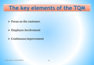 TOTAL QUALITY MANAGEMENT 10
The key elements of the TQM
 Focus on the customer.
 Employee involvement
 Continuous improvement
 
