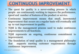 TOTAL QUALITY MANAGEMENT 15
CONTINUOUS IMPROVEMENT
• The quest for quality is a never-ending process in which
people are continuously working to improve the performance,
speed and number of features of the product or service.
• Continuous improvement means that small, incremental
improvement that occurs on a regular basis will eventually add
up to vast improvement in quality.
• TQM is the management process used to make continuous
improvements to all functions.
• TQM represents an ongoing, continuous commitment to
improvement.
• The foundation of total quality is a management philosophy
that supports meeting customer requirements through
continuous improvement.
 