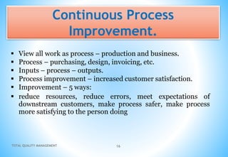 TOTAL QUALITY MANAGEMENT 16
Continuous Process
Improvement.
 View all work as process – production and business.
 Process – purchasing, design, invoicing, etc.
 Inputs – process – outputs.
 Process improvement – increased customer satisfaction.
 Improvement – 5 ways:
 reduce resources, reduce errors, meet expectations of
downstream customers, make process safer, make process
more satisfying to the person doing
 