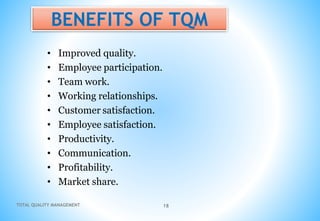 TOTAL QUALITY MANAGEMENT 18
BENEFITS OF TQM
• Improved quality.
• Employee participation.
• Team work.
• Working relationships.
• Customer satisfaction.
• Employee satisfaction.
• Productivity.
• Communication.
• Profitability.
• Market share.
 