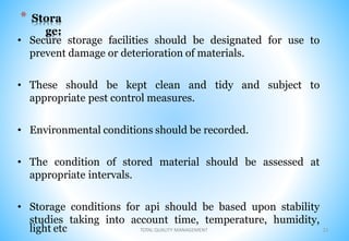 * Stora
ge:
• Secure storage facilities should be designated for use to
prevent damage or deterioration of materials.
• These should be kept clean and tidy and subject to
appropriate pest control measures.
• Environmental conditions should be recorded.
• The condition of stored material should be assessed at
appropriate intervals.
• Storage conditions for api should be based upon stability
studies taking into account time, temperature, humidity,
light etc 21
TOTAL QUALITY MANAGEMENT
 