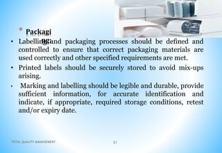 TOTAL QUALITY MANAGEMENT 21
* Packagi
ng:
• Labelling and packaging processes should be defined and
controlled to ensure that correct packaging materials are
used correctly and other specified requirements are met.
• Printed labels should be securely stored to avoid mix-ups
arising.
• Marking and labelling should be legible and durable, provide
sufficient information, for accurate identification and
indicate, if appropriate, required storage conditions, retest
and/or expiry date.
 