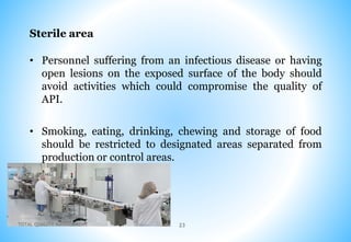 Sterile area
• Personnel suffering from an infectious disease or having
open lesions on the exposed surface of the body should
avoid activities which could compromise the quality of
API.
• Smoking, eating, drinking, chewing and storage of food
should be restricted to designated areas separated from
production or control areas.
TOTAL QUALITY MANAGEMENT 23
 