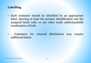 TOTAL QUALITY MANAGEMENT 24
Labelling
• Each container should be identified by an appropriate
label, showing at least the product identification and the
assigned batch code, or any other easily understandable
combination of both.
• . Containers for external distribution may require
additional labels.
 