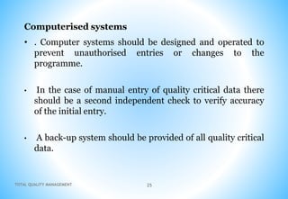 TOTAL QUALITY MANAGEMENT 25
Computerised systems
• . Computer systems should be designed and operated to
prevent unauthorised entries or changes to the
programme.
• In the case of manual entry of quality critical data there
should be a second independent check to verify accuracy
of the initial entry.
• A back-up system should be provided of all quality critical
data.
 