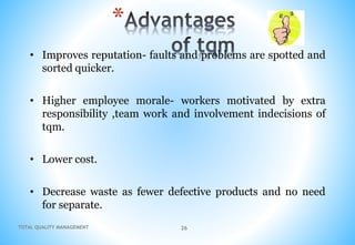 TOTAL QUALITY MANAGEMENT 26
*
• Improves reputation- faults and problems are spotted and
sorted quicker.
• Higher employee morale- workers motivated by extra
responsibility ,team work and involvement indecisions of
tqm.
• Lower cost.
• Decrease waste as fewer defective products and no need
for separate.
 