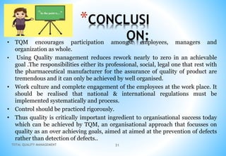 TOTAL QUALITY MANAGEMENT 31
*CONCLUSI
ON:
• TQM encourages participation amongst employees, managers and
organization as whole.
• Using Quality management reduces rework nearly to zero in an achievable
goal .The responsibilities either its professional, social, legal one that rest with
the pharmaceutical manufacturer for the assurance of quality of product are
tremendous and it can only be achieved by well organised.
• Work culture and complete engagement of the employees at the work place. It
should be realised that national & international regulations must be
implemented systematically and process.
• Control should be practiced rigorously.
• Thus quality is critically important ingredient to organisational success today
which can be achieved by TQM, an organisational approach that focusses on
quality as an over achieving goals, aimed at aimed at the prevention of defects
rather than detection of defects..
 
