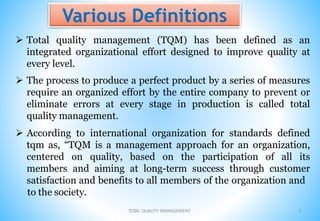 Various Definitions
 Total quality management (TQM) has been defined as an
integrated organizational effort designed to improve quality at
every level.
 The process to produce a perfect product by a series of measures
require an organized effort by the entire company to prevent or
eliminate errors at every stage in production is called total
quality management.
 According to international organization for standards defined
tqm as, “TQM is a management approach for an organization,
centered on quality, based on the participation of all its
members and aiming at long-term success through customer
satisfaction and benefits to all members of the organization and
to the society.
TOTAL QUALITY MANAGEMENT 5
 
