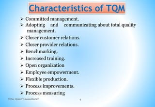 TOTAL QUALITY MANAGEMENT 6
Characteristics of TQM
 Committed management.
 Adopting and communicating about total quality
management.
 Closer customer relations.
 Closer provider relations.
 Benchmarking.
 Increased training.
 Open organization
 Employee empowerment.
 Flexible production.
 Process improvements.
 Process measuring
 