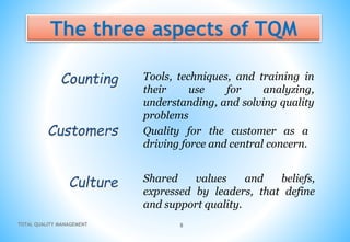 TOTAL QUALITY MANAGEMENT 8
The three aspects of TQM
Counting
Customers
Culture
Tools, techniques, and training in
their use for analyzing,
understanding, and solving quality
problems
Quality for the customer as a
driving force and central concern.
Shared values and beliefs,
expressed by leaders, that define
and support quality.
 