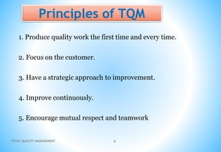 TOTAL QUALITY MANAGEMENT 9
Principles of TQM
1. Produce quality work the first time and every time.
2. Focus on the customer.
3. Have a strategic approach to improvement.
4. Improve continuously.
5. Encourage mutual respect and teamwork
 