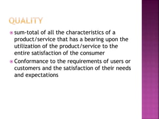  sum-total of all the characteristics of a
product/service that has a bearing upon the
utilization of the product/service to the
entire satisfaction of the consumer
 Conformance to the requirements of users or
customers and the satisfaction of their needs
and expectations
 