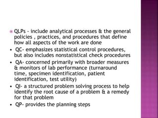  QLPs - include analytical processes & the general
policies , practices, and procedures that define
how all aspects of the work are done
• QC- emphasizes statistical control procedures,
but also includes nonstatistical check procedures
• QA- concerned primarily with broader measures
& monitors of lab performance (turnaround
time, specimen identification, patient
identification, test utility)
• QI- a structured problem solving process to help
identify the root cause of a problem & a remedy
for that problem
• QP- provides the planning steps
 