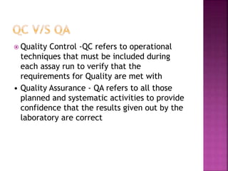  Quality Control -QC refers to operational
techniques that must be included during
each assay run to verify that the
requirements for Quality are met with
• Quality Assurance - QA refers to all those
planned and systematic activities to provide
confidence that the results given out by the
laboratory are correct
 