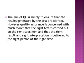  The aim of QC is simply to ensure that the
results generated by the test are correct.
However quality assurance is concerned with
much more: that the right test is carried out
on the right specimen and that the right
result and right interpretation is delivered to
the right person at the right time
 
