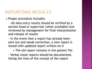  Proper procedure includes:
– All data entry results should be verified by a
section head or supervisor (when available) and
reviewed by management for final interpretation
and release of results
– In the event that a report has already been
sent out and needs correction, a new report is
issued with updated report written on it
• The old report remains in the patient file
– Verbal result reports should be documented,
listing the time of the receipt of the report
 