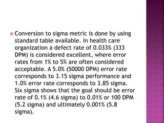  Conversion to sigma metric is done by using
standard table available. In health care
organization a defect rate of 0.033% (333
DPM) is considered excellent, where error
rates from 1% to 5% are often considered
acceptable. A 5.0% (50000 DPM) error rate
corresponds to 3.15 sigma performance and
1.0% error rate corresponds to 3.85 sigma.
Six sigma shows that the goal should be error
rate of 0.1% (4.6 sigma) to 0.01% or 100 DPM
(5.2 sigma) and ultimately 0.001% (5.8
sigma).
 