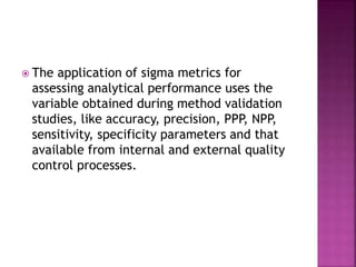 The application of sigma metrics for
assessing analytical performance uses the
variable obtained during method validation
studies, like accuracy, precision, PPP, NPP,
sensitivity, specificity parameters and that
available from internal and external quality
control processes.
 