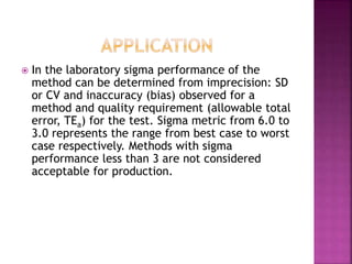  In the laboratory sigma performance of the
method can be determined from imprecision: SD
or CV and inaccuracy (bias) observed for a
method and quality requirement (allowable total
error, TEa) for the test. Sigma metric from 6.0 to
3.0 represents the range from best case to worst
case respectively. Methods with sigma
performance less than 3 are not considered
acceptable for production.
 