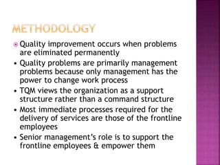  Quality improvement occurs when problems
are eliminated permanently
• Quality problems are primarily management
problems because only management has the
power to change work process
• TQM views the organization as a support
structure rather than a command structure
• Most immediate processes required for the
delivery of services are those of the frontline
employees
• Senior management’s role is to support the
frontline employees & empower them
 