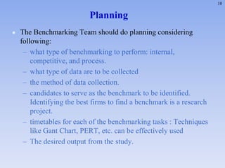 10
Planning
 The Benchmarking Team should do planning considering
following:
– what type of benchmarking to perform: internal,
competitive, and process.
– what type of data are to be collected
– the method of data collection.
– candidates to serve as the benchmark to be identified.
Identifying the best firms to find a benchmark is a research
project.
– timetables for each of the benchmarking tasks : Techniques
like Gant Chart, PERT, etc. can be effectively used
– The desired output from the study.
 