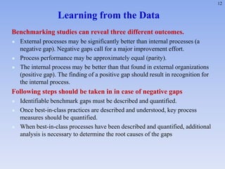 12
Learning from the Data
Benchmarking studies can reveal three different outcomes.
 External processes may be significantly better than internal processes (a
negative gap). Negative gaps call for a major improvement effort.
 Process performance may be approximately equal (parity).
 The internal process may be better than that found in external organizations
(positive gap). The finding of a positive gap should result in recognition for
the internal process.
Following steps should be taken in in case of negative gaps
 Identifiable benchmark gaps must be described and quantified.
 Once best-in-class practices are described and understood, key process
measures should be quantified.
 When best-in-class processes have been described and quantified, additional
analysis is necessary to determine the root causes of the gaps
 