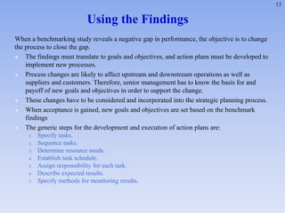 13
Using the Findings
When a benchmarking study reveals a negative gap in performance, the objective is to change
the process to close the gap.
 The findings must translate to goals and objectives, and action plans must be developed to
implement new processes.
 Process changes are likely to affect upstream and downstream operations as well as
suppliers and customers. Therefore, senior management has to know the basis for and
payoff of new goals and objectives in order to support the change.
 These changes have to be considered and incorporated into the strategic planning process.
 When acceptance is gained, new goals and objectives are set based on the benchmark
findings
 The generic steps for the development and execution of action plans are:
1. Specify tasks.
2. Sequence tasks.
3. Determine resource needs.
4. Establish task schedule.
5. Assign responsibility for each task.
6. Describe expected results.
7. Specify methods for monitoring results.
 
