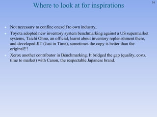 16
Where to look at for inspirations
 Not necessary to confine oneself to own industry,
 Toyota adopted new inventory system benchmarking against a US supermarket
systems, Taichi Ohno, an official, learnt about inventory replenishment there,
and developed JIT (Just in Time), sometimes the copy is better than the
original!!!
 Xerox another contributor in Benchmarking. It bridged the gap (quality, costs,
time to market) with Canon, the respectable Japanese brand.
 