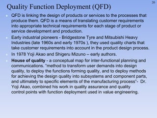 20
 QFD is linking the design of products or services to the processes that
produce them. QFD is a means of translating customer requirements
into appropriate technical requirements for each stage of product or
service development and production.
 Early industrial pioneers - Bridgestone Tyre and Mitsubishi Heavy
Industries (late 1960s and early 1970s ), they used quality charts that
take customer requirements into account in the product design process.
 In 1978 Yoji Akao and Shigeru Mizuno – early authors.
 House of quality - a conceptual map for inter-functional planning and
communications. “method to transform user demands into design
quality, to deploy the functions forming quality, and to deploy methods
for achieving the design quality into subsystems and component parts,
and ultimately to specific elements of the manufacturing process”- Dr.
Yoji Akao, combined his work in quality assurance and quality
control points with function deployment used in value engineering.
Quality Function Deployment (QFD)
 