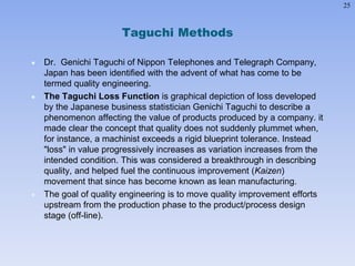 25
Taguchi Methods
 Dr. Genichi Taguchi of Nippon Telephones and Telegraph Company,
Japan has been identified with the advent of what has come to be
termed quality engineering.
 The Taguchi Loss Function is graphical depiction of loss developed
by the Japanese business statistician Genichi Taguchi to describe a
phenomenon affecting the value of products produced by a company. it
made clear the concept that quality does not suddenly plummet when,
for instance, a machinist exceeds a rigid blueprint tolerance. Instead
"loss" in value progressively increases as variation increases from the
intended condition. This was considered a breakthrough in describing
quality, and helped fuel the continuous improvement (Kaizen)
movement that since has become known as lean manufacturing.
 The goal of quality engineering is to move quality improvement efforts
upstream from the production phase to the product/process design
stage (off-line).
 