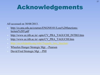 37
Acknowledgements
All accessed on 30/08/2013.
 http://cs.anu.edu.au/courses/ENGN8101/Loss%20functions-
lecture%205.pdf
 http://www.ee.iitb.ac.in/~apte/CV_PRA_TAGUCHI_INTRO.htm
 http://www.ee.iitb.ac.in/~apte/CV_PRA_TAGUCHI.htm
 http://en.wikipedia.org/wiki/Taguchi_loss_function
 Wheelen Hunger Strategic Mgt - Pearson
 David Fred Strategic Mgt - PHI
 