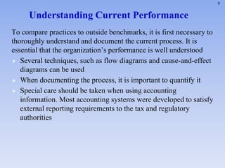 9
Understanding Current Performance
To compare practices to outside benchmarks, it is first necessary to
thoroughly understand and document the current process. It is
essential that the organization’s performance is well understood
 Several techniques, such as flow diagrams and cause-and-effect
diagrams can be used
 When documenting the process, it is important to quantify it
 Special care should be taken when using accounting
information. Most accounting systems were developed to satisfy
external reporting requirements to the tax and regulatory
authorities
 