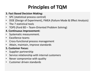 Principles of TQM
3. Fact Based Decision Making:
• SPC (statistical process control)
• DOE (Design of Experiment), FMEA (Failure Mode & Effect Analysis)
• The 7 statistical tools
• TOPS (Ford 8D – Team-Oriented Problem Solving)
4. Continuous Improvement:
• Systematic measurement.
• Excellence teams
• Cross-functional process management
• Attain, maintain, improve standards
5. Customer Focus:
• Supplier partnership
• Service relationship with internal customers
• Never compromise with quality
• Customer driven standards
 