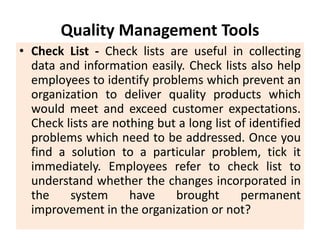 Quality Management Tools
• Check List - Check lists are useful in collecting
data and information easily. Check lists also help
employees to identify problems which prevent an
organization to deliver quality products which
would meet and exceed customer expectations.
Check lists are nothing but a long list of identified
problems which need to be addressed. Once you
find a solution to a particular problem, tick it
immediately. Employees refer to check list to
understand whether the changes incorporated in
the system have brought permanent
improvement in the organization or not?
 