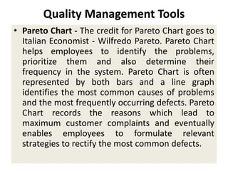 Quality Management Tools
• Pareto Chart - The credit for Pareto Chart goes to
Italian Economist - Wilfredo Pareto. Pareto Chart
helps employees to identify the problems,
prioritize them and also determine their
frequency in the system. Pareto Chart is often
represented by both bars and a line graph
identifies the most common causes of problems
and the most frequently occurring defects. Pareto
Chart records the reasons which lead to
maximum customer complaints and eventually
enables employees to formulate relevant
strategies to rectify the most common defects.
 