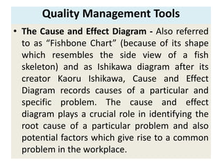 Quality Management Tools
• The Cause and Effect Diagram - Also referred
to as “Fishbone Chart” (because of its shape
which resembles the side view of a fish
skeleton) and as Ishikawa diagram after its
creator Kaoru Ishikawa, Cause and Effect
Diagram records causes of a particular and
specific problem. The cause and effect
diagram plays a crucial role in identifying the
root cause of a particular problem and also
potential factors which give rise to a common
problem in the workplace.
 