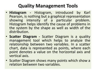 Quality Management Tools
• Histogram - Histogram, introduced by Karl
Pearson, is nothing but a graphical representation
showing intensity of a particular problem.
Histogram helps identify the cause of problems in
the system by the shape as well as width of the
distribution.
• Scatter Diagram - Scatter Diagram is a quality
management tool which helps to analyze the
relationship between two variables. In a scatter
chart, data is represented as points, where each
point denotes a value on the horizontal axis and
vertical axis.
• Scatter Diagram shows many points which show a
relation between two variables.
 