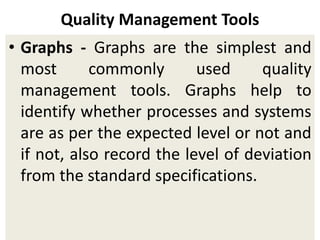 Quality Management Tools
• Graphs - Graphs are the simplest and
most commonly used quality
management tools. Graphs help to
identify whether processes and systems
are as per the expected level or not and
if not, also record the level of deviation
from the standard specifications.
 