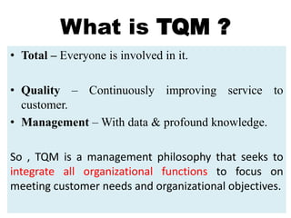 What is TQM ?
• Total – Everyone is involved in it.
• Quality – Continuously improving service to
customer.
• Management – With data & profound knowledge.
So , TQM is a management philosophy that seeks to
integrate all organizational functions to focus on
meeting customer needs and organizational objectives.
 