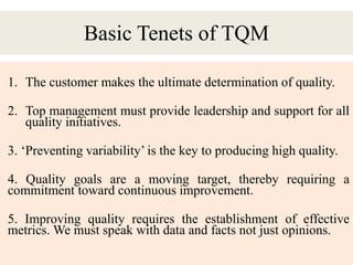 Basic Tenets of TQM
1. The customer makes the ultimate determination of quality.
2. Top management must provide leadership and support for all
quality initiatives.
3. ‘Preventing variability’ is the key to producing high quality.
4. Quality goals are a moving target, thereby requiring a
commitment toward continuous improvement.
5. Improving quality requires the establishment of effective
metrics. We must speak with data and facts not just opinions.
 