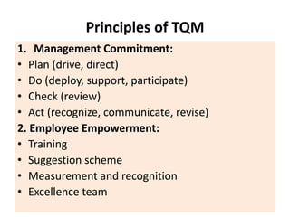 Principles of TQM
1. Management Commitment:
• Plan (drive, direct)
• Do (deploy, support, participate)
• Check (review)
• Act (recognize, communicate, revise)
2. Employee Empowerment:
• Training
• Suggestion scheme
• Measurement and recognition
• Excellence team
 
