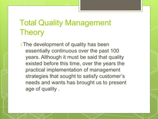 Total Quality Management
Theory
🞇 The development of quality has been
essentially continuous over the past 100
years. Although it must be said that quality
existed before this time, over the years the
practical implementation of management
strategies that sought to satisfy customer’s
needs and wants has brought us to present
age of quality .
 